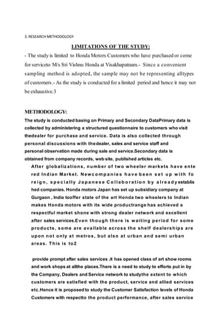 3. RESEARCH METHODOLOGY
LIMITATIONS OF THE STUDY:
- The study is limited to Honda Motors Customers who have purchased or come
for serviceto M/s Sri Vishnu Honda at Visakhapatnam.- Since a convenient
sampling method is adopted, the sample may not be representing alltypes
of customers.- As the study is conducted for a limited period and hence it may not
be exhaustive.3
METHODOLOGY:
The study is conducted basing on Primary and Secondary DataPrimary data is
collected by administering a structured questionnaire to customers who visit
thedealer for purchase and service. Data is also collected through
personal discussions with thedealer, sales and service staff and
personal observation made during sale and service.Secondary data is
obtained from company records, web site, published articles etc.
After globaliz ations, number of tw o w heeler markets have ente
red Indian Market. N ew c o m p a n i e s h a v e b e e n s e t u p w i t h f o
r e i g n , s p e c i a l l y J a p a n e s e C o l l a b o r a t i o n b y a l r e a d y establis
hed companies. Honda motors Japan has set up subsidiary company at
Gurgaon , India tooffer state of the art Honda two wheelers to Indian
makes Honda motors with its wide productrange has achieved a
respectful market shone with strong dealer network and excellent
after sales services.Even though there is w aiting period for some
products, some are available across the shelf dealerships are
upon not only at metros, but also at urban and semi urban
areas. This is to 2
provide prompt after sales services .it has opened class of art show rooms
and work shops at allthe places.There is a need to study to efforts put in by
the Company, Dealers and Service network to studythe extent to which
customers are satisfied with the product, service and allied services
etc.Hence it is proposed to study the Customer Satisfaction levels of Honda
Customers with respectto the product performance, after sales service
 