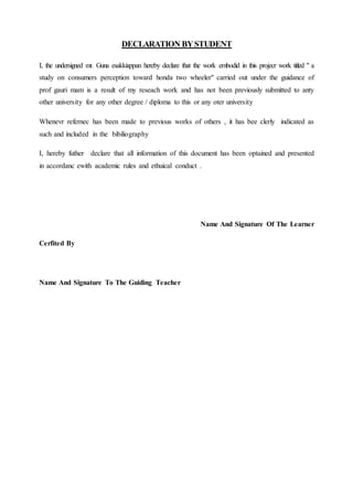 DECLARATION BYSTUDENT
I, the undersigned mr. Guna esakkiappan hereby declare that the work embodid in this projecr work titled " a
study on consumers perception toward honda two wheeler" carried out under the guidance of
prof gauri mam is a result of my reseach work and has not been previously submitted to anty
other university for any other degree / diploma to this or any oter university
Whenevr refernec has been made to previous works of others , it has bee clerly indicated as
such and included in the bibiliography
I, hereby futher declare that all information of this document has been optained and presented
in accordanc ewith academic rules and ethuical conduct .
Name And Signature Of The Learner
Cerfited By
Name And Signature To The Guiding Teacher
 