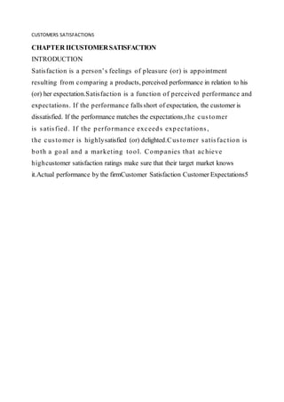 CUSTOMERS SATISFACTIONS
CHAPTER IICUSTOMERSATISFACTION
INTRODUCTION
Satisfaction is a person’s feelings of pleasure (or) is appointment
resulting from comparing a products, perceived performance in relation to his
(or) her expectation.Satisfaction is a function of perceived performance and
expectations. If the performance fallsshort of expectation, the customer is
dissatisfied. If the performance matches the expectations,the customer
is satisfied. If the performance exceeds expectations,
the customer is highlysatisfied (or) delighted.Customer satisfaction is
both a goal and a marketing tool. Companies that achieve
highcustomer satisfaction ratings make sure that their target market knows
it.Actual performance by the firmCustomer Satisfaction Customer Expectations5
 