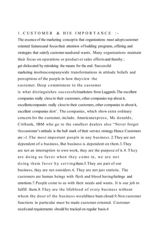1 . C U S T O M E R & H I S I M P O R T A N C E : -
The essenceof the marketing conceptis that organizations must adoptcustomer
oriented featuresand focus their attention of building programs, offering and
strategies that satisfy customer needsand wants. Many organizations maintain
their focus on operations or product or sales efforts and thereby ;
get dislocated by mistaking the means for the end. Successful
marketing involvescompanywide transformations in attitude beliefs and
perceptions of the people in how theyview the
customer. Deep commitment to the customer
is what distinguishes successfulmarketers from Laggards.The excellent
companies really close to their customers, other companies top about it,
excellentcompanies really close to their customers, other companies to about it,
excellent companies doit’. The companies, which show extra ordinary
concern for the customer, include. Americanexpress, Mc donalds,
Citibank, IBM who go to the smallest dealers also “Never forget
thecustomer’s attitude is the hull mark of their service strategy.Hence Customers
are :-1.The most important people in any business. 2.They are not
dependent of a business, But business is dependent on them.3.They
are not an interruption to own work, they are the purpose of it. 4. T hey
are d o ing us favo r when they c o me in, we are no t
d o ing them favo r b y s ervingthem.5.They are part of our
business, they are not outsiders.6. They are not just statistic. The
customers are human beings with flesh and blood havingfeelings and
emotions.7.People come to us with their needs and wants. It is our job to
fulfill them.8.They are the lifeblood of every business without
whom the door of the business would have been closed.9.Non customer
functions in particular must be made customer oriented. Customer
needsand requirements should be tracked on regular basis.6
 