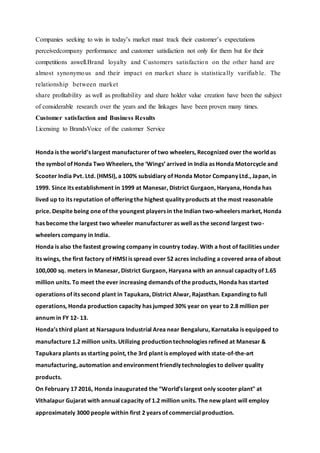 Companies seeking to win in today’s market must track their customer’s expectations
perceivedcompany performance and customer satisfaction not only for them but for their
competitions aswell.Brand loyalty and Customers satisfaction on the other hand are
almost synonymous and their impact on market share is statistically varifiable. The
relationship between market
share profitability as well as profitability and share holder value creation have been the subject
of considerable research over the years and the linkages have been proven many times.
Customer satisfaction and Business Results
Licensing to BrandsVoice of the customer Service
Honda is the world’s largest manufacturer of two wheelers, Recognized over the world as
the symbol of Honda Two Wheelers, the ‘Wings’ arrived in India as Honda Motorcycle and
Scooter India Pvt. Ltd. (HMSI), a 100% subsidiary of Honda Motor Company Ltd., Japan, in
1999. Since its establishment in 1999 at Manesar, District Gurgaon, Haryana, Honda has
lived up to its reputation of offering the highest quality products at the most reasonable
price. Despite being one of the youngest players in the Indian two-wheelers market, Honda
has become the largest two wheeler manufacturer as well as the second largest two-
wheelers company in India.
Honda is also the fastest growing company in country today. With a host of facilities under
its wings, the first factory of HMSI is spread over 52 acres including a covered area of about
100,000 sq. meters in Manesar, District Gurgaon, Haryana with an annual capacity of 1.65
million units. To meet the ever increasing demands of the products, Honda has started
operations of its second plant in Tapukara, District Alwar, Rajasthan. Expanding to full
operations, Honda production capacity has jumped 30% year on year to 2.8 million per
annum in FY 12- 13.
Honda’s third plant at Narsapura Industrial Area near Bengaluru, Karnataka is equipped to
manufacture 1.2 million units. Utilizing production technologies refined at Manesar &
Tapukara plants as starting point, the 3rd plant is employed with state-of-the-art
manufacturing, automation and environment friendly technologies to deliver quality
products.
On February 17 2016, Honda inaugurated the “World’s largest only scooter plant" at
Vithalapur Gujarat with annual capacity of 1.2 million units. The new plant will employ
approximately 3000 people within first 2 years of commercial production.
 
