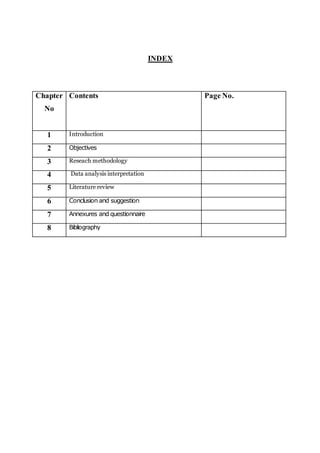 INDEX
Chapter
No
Contents Page No.
1 Introduction
2 Objectives
3 Reseach methodology
4 Data analysis interpretation
5 Literature review
6 Conclusion and suggestion
7 Annexures and questionnaire
8 Bibliography
 