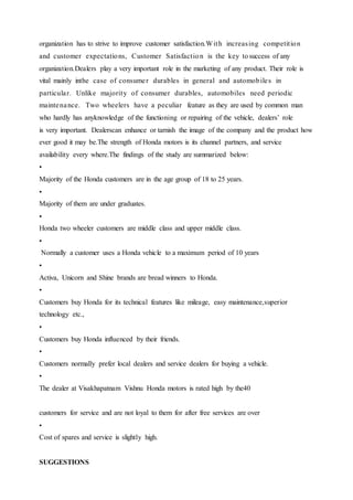 organization has to strive to improve customer satisfaction.With increasing competition
and customer expectations, Customer Satisfaction is the key tosuccess of any
organization.Dealers play a very important role in the marketing of any product. Their role is
vital mainly inthe case of consumer durables in general and automobiles in
particular. Unlike majority of consumer durables, automobiles need periodic
maintenance. Two wheelers have a peculiar feature as they are used by common man
who hardly has anyknowledge of the functioning or repairing of the vehicle, dealers’ role
is very important. Dealerscan enhance or tarnish the image of the company and the product how
ever good it may be.The strength of Honda motors is its channel partners, and service
availability every where.The findings of the study are summarized below:
•
Majority of the Honda customers are in the age group of 18 to 25 years.
•
Majority of them are under graduates.
•
Honda two wheeler customers are middle class and upper middle class.
•
Normally a customer uses a Honda vehicle to a maximum period of 10 years
•
Activa, Unicorn and Shine brands are bread winners to Honda.
•
Customers buy Honda for its technical features like mileage, easy maintenance,superior
technology etc.,
•
Customers buy Honda influenced by their friends.
•
Customers normally prefer local dealers and service dealers for buying a vehicle.
•
The dealer at Visakhapatnam Vishnu Honda motors is rated high by the40
customers for service and are not loyal to them for after free services are over
•
Cost of spares and service is slightly high.
SUGGESTIONS
 