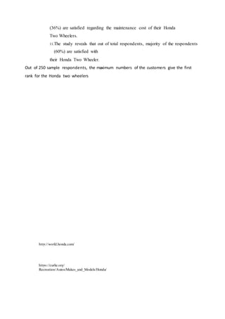 (36%) are satisfied regarding the maintenance cost of their Honda
Two Wheelers.
11.The study reveals that out of total respondents, majority of the respondents
(60%) are satisfied with
their Honda Two Wheeler.
Out of 250 sample respondents, the maximum numbers of the customers give the first
rank for the Honda two wheelers
Different factors which are
important in the purchasedecision
of two wheelerbuyers do notdiffer
significantly.
important in the purchasedecision
of two wheelerbuyers do notdiffer
significantly.
To test this hypothesis,ANOVA was usedwith following re
http://world.honda.com/
https://curlie.org/
Recreation/Autos/Makes_and_Models/Honda/
 