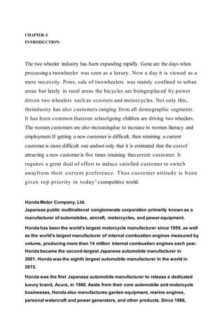 CHAPTER-I
INTRODUCTION:
The two wheeler industry has been expanding rapidly. Gone are the days when
processing a twowheeler was seen as a luxury. Now a day it is viewed as a
mere necessity. Prior, sale of twowheelers was mainly confined to urban
areas but lately in rural areas the bicycles are beingreplaced by power
driven two wheelers such as scooters and motorcycles. Not only this,
theindustry has also customers ranging from all demographic segments.
It has been common thateven schoolgoing children are driving two wheelers.
The women customers are also increasingdue to increase in women literacy and
employment.If getting a new customer is difficult, then retaining a current
customer is more difficult one andnot only that it is estimated that the costof
attracting a new customer is five times retaining thecurrent customer. It
requires a great deal of effort to induce satisfied customer to switch
awayfrom their current preference. Thus customer attitude is been
given top priority in today’s competitive world.
Honda Motor Company, Ltd.
Japanese public multinational conglomerate corporation primarily known as a
manufacturer of automobiles, aircraft, motorcycles, and power equipment.
Honda has been the world's largest motorcycle manufacturer since 1959, as well
as the world's largest manufacturer of internal combustion engines measured by
volume, producing more than 14 million internal combustion engines each year.
Honda became the second-largest Japanese automobile manufacturer in
2001. Honda was the eighth largest automobile manufacturer in the world in
2015.
Honda was the first Japanese automobile manufacturer to release a dedicated
luxury brand, Acura, in 1986. Aside from their core automobile and motorcycle
businesses, Honda also manufactures garden equipment, marine engines,
personal watercraft and power generators, and other products. Since 1986,
 