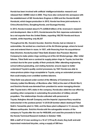 Honda has been involved with artificial intelligence/robotics research and
released their ASIMO robot in 2000. They have also ventured into aerospace with
the establishment of GE Honda Aero Engines in 2004 and the Honda HA-420
HondaJet, which began production in 2012. Honda has three joint-ventures in
China (Honda China, Dongfeng Honda, and Guangqi Honda).
In 2013, Honda invested about 5.7% (US$6.8 billion) of its revenues in research
and development. Also in 2013, Honda became the first Japanese automaker to
be a net exporter from the United States, exporting 108,705 Honda and Acura
models, while importing only 88,357
Throughout his life, Honda's founder, Soichiro Honda, had an interest in
automobiles. He worked as a mechanic at the Art Shokai garage, where he tuned
cars and entered them in races. In 1937, with financing from his acquaintance
Kato Shichirō, Honda founded Tōkai Seiki (Eastern Sea Precision Machine
Company) to make piston rings working out of the Art Shokai garage. After initial
failures, Tōkai Seiki won a contract to supply piston rings to Toyota, but lost the
contract due to the poor quality of their products.]After attending engineering
school without graduating, and visiting factories around Japan to better
understand Toyota's quality control processes, by 1941 Honda was able to
mass-produce piston rings acceptable to Toyota, using an automated process
that could employ even unskilled wartime laborers.
Tōkai Seiki was placed under control of the Ministry of Commerce and
Industry (called the Ministry of Munitions after 1943) at the start of World War II,
and Soichiro Honda was demoted from president to senior managing director
after Toyota took a 40% stake in the company. Honda also aided the war effort by
assisting other companies in automating the production of military aircraft
propellers. The relationships Honda cultivated with personnel at
Toyota, Nakajima Aircraft Company and the Imperial Japanese Navy would be
instrumental in the postwar period.] A US B-29 bomber attack destroyed Tōkai
Seiki's Yamashita plant in 1944, and the Itawa plant collapsed in 13 January 1945
Mikawa earthquake. Soichiro Honda sold the salvageable remains of the
company to Toyota after the war for ¥450,000, and used the proceeds to found
the Honda Technical Research Institute in October 1946.
With a staff of 12 men working in a 16 m2 (170 sq ft) shack, they built and sold
improvised motorized bicycles, using a supply of 500 two-
 