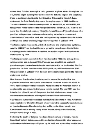 stroke 50 cc Tohatsu war surplus radio generator engines. When the engines ran
out, Honda began building their own copy of the Tohatsu engine, and supplying
these to customers to attach to their bicycles. This was the Honda A-Type,
nicknamed the Bata Bata for the sound the engine made. In 1949, the Honda
Technical Research Institute was liquidated for ¥1,000,000, or about US$5,000
today; these funds were used to incorporate Honda Motor Co., Ltd. At about the
same time Honda hired engineer Kihachiro Kawashima, and Takeo Fujisawa who
provided indispensable business and marketing expertise to complement
Soichiro Honda's technical bent. The close partnership between Soichiro Honda
and Fujisawa lasted until they stepped down together in October 1973.
The first complete motorcycle, with both the frame and engine made by Honda,
was the 1949 D-Type, the first Honda to go by the name Dream. Honda Motor
Company grew in a short time to become the world's largest manufacturer of
motorcycles by 1964.
The first production automobile from Honda was the T360 mini pick-up truck,
which went on sale in August 1963. Powered by a small 356-cc straight-4
gasoline engine, it was classified under the cheaper Kei car tax bracket. The first
production car from Honda was the S500 sports car, which followed the T360
into production in October 1963. Its chain-driven rear wheels pointed to Honda's
motorcycle origins.
Over the next few decades, Honda worked to expand its product line and
expanded operations and exports to numerous countries around the world. In
1986, Honda introduced the successful Acura brand to the American market in
an attempt to gain ground in the luxury vehicle market. The year 1991 saw the
introduction of the Honda NSX supercar, the first all-aluminum monocoque
vehicle that incorporated a mid-engine V6 with variable-valve timing.
CEO Tadashi Kume was succeeded by Nobuhiko Kawamoto in 1990. Kawamoto
was selected over Shoichiro Irimajiri, who oversaw the successful establishment
of Honda of America Manufacturing, Inc. in Marysville, Ohio. Irimajiri and
Kawamoto shared a friendly rivalry within Honda; owing to health issues,
Irimajiri would resign in 1992.
Following the death of Soichiro Honda and the departure of Irimajiri, Honda
found itself quickly being outpaced in product development by other Japanese
automakers and was caught off-guard by the truck and sport utility vehicle boom
 