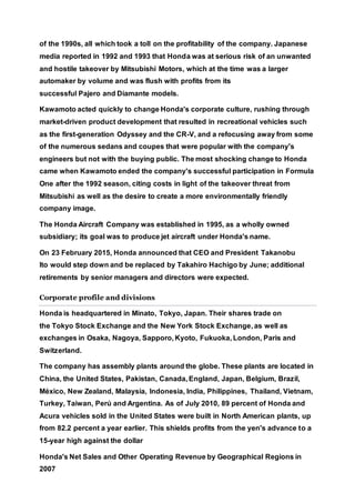 of the 1990s, all which took a toll on the profitability of the company. Japanese
media reported in 1992 and 1993 that Honda was at serious risk of an unwanted
and hostile takeover by Mitsubishi Motors, which at the time was a larger
automaker by volume and was flush with profits from its
successful Pajero and Diamante models.
Kawamoto acted quickly to change Honda's corporate culture, rushing through
market-driven product development that resulted in recreational vehicles such
as the first-generation Odyssey and the CR-V, and a refocusing away from some
of the numerous sedans and coupes that were popular with the company's
engineers but not with the buying public. The most shocking change to Honda
came when Kawamoto ended the company's successful participation in Formula
One after the 1992 season, citing costs in light of the takeover threat from
Mitsubishi as well as the desire to create a more environmentally friendly
company image.
The Honda Aircraft Company was established in 1995, as a wholly owned
subsidiary; its goal was to produce jet aircraft under Honda's name.
On 23 February 2015, Honda announced that CEO and President Takanobu
Ito would step down and be replaced by Takahiro Hachigo by June; additional
retirements by senior managers and directors were expected.
Corporate profile and divisions
Honda is headquartered in Minato, Tokyo, Japan. Their shares trade on
the Tokyo Stock Exchange and the New York Stock Exchange, as well as
exchanges in Osaka, Nagoya, Sapporo, Kyoto, Fukuoka, London, Paris and
Switzerland.
The company has assembly plants around the globe. These plants are located in
China, the United States, Pakistan, Canada, England, Japan, Belgium, Brazil,
México, New Zealand, Malaysia, Indonesia, India, Philippines, Thailand, Vietnam,
Turkey, Taiwan, Perú and Argentina. As of July 2010, 89 percent of Honda and
Acura vehicles sold in the United States were built in North American plants, up
from 82.2 percent a year earlier. This shields profits from the yen's advance to a
15-year high against the dollar
Honda's Net Sales and Other Operating Revenue by Geographical Regions in
2007
 