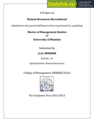A Project on
ǮHuman Resources Recruitmentǯ
Submitted in the partial fulfillment of the requirement for qualifying
Master of Management Studies
Of
University of Mumbai
Submitted by
LLLL MMMMM
Roll No.: 15
Specialization: Human Resources
College of Management, KKKKKK (East)
For Academic Year 2012-2013
 