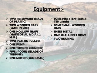 Equipment:-
 TWO RESERVOIRS (MADE
OF PLASTIC)
 TWO WOODEN BARS
(SAME IN SIZE)
 ONE HOLLOW SHAFT
(MADE OF AL & DIA 1.2
M.M.)
 TWO PLASTIC PULLEYS
 ONE PUMP
 ONE TURBINE (RUNNER)
 FIVE SPOONS (BLADE OF
TURBINE)
 ONE MOTOR (500 R.P.M.)
 SOME PINS (TEN 1 inch &
TEN 2 inch)
 SOME SMALL WOODEN
BARS
 SHEET METAL
 ONE SMALL BELT DRIVE
 TWO BEARING
 