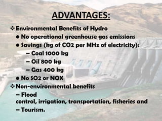 ADVANTAGES:
Environmental Benefits of Hydro
• No operational greenhouse gas emissions
• Savings (kg of CO2 per MHz of electricity):
– Coal 1000 kg
– Oil 800 kg
– Gas 400 kg
• No SO2 or NOX
Non-environmental benefits
– Flood
control, irrigation, transportation, fisheries and
– Tourism.
 