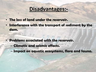 Disadvantages:-
• The loss of land under the reservoir.
• Interference with the transport of sediment by the
dam.
• Problems associated with the reservoir.
– Climatic and seismic effects.
– Impact on aquatic ecosystems, flora and fauna.
 