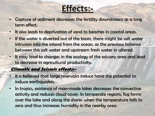 Effects:-
• Capture of sediment decreases the fertility downstream as a long
term effect.
• It also leads to deprivation of sand to beaches in coastal areas.
• If the water is diverted out of the basin, there might be salt water
intrusion into the inland from the ocean, as the previous balance
between this salt water and upstream fresh water in altered.
• It may lead to changes in the ecology of the estuary area and lead
to decrease in agricultural productivity.
Climatic and Seismic effects:-
• It is believed that large reservoirs induce have the potential to
induce earthquakes.
• In tropics, existence of man-made lakes decreases the convective
activity and reduces cloud cover. In temperate regions, fog forms
over the lake and along the shores when the temperature falls to
zero and thus increases humidity in the nearby area.
 