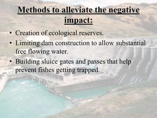 Methods to alleviate the negative
impact:
• Creation of ecological reserves.
• Limiting dam construction to allow substantial
free flowing water.
• Building sluice gates and passes that help
prevent fishes getting trapped.
 