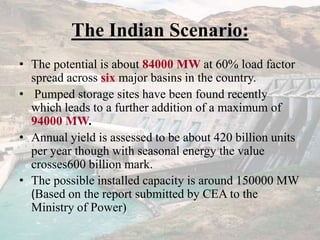The Indian Scenario:
• The potential is about 84000 MW at 60% load factor
spread across six major basins in the country.
• Pumped storage sites have been found recently
which leads to a further addition of a maximum of
94000 MW.
• Annual yield is assessed to be about 420 billion units
per year though with seasonal energy the value
crosses600 billion mark.
• The possible installed capacity is around 150000 MW
(Based on the report submitted by CEA to the
Ministry of Power)
 
