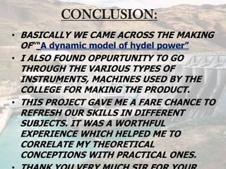 CONCLUSION:
• BASICALLY WE CAME ACROSS THE MAKING
OF““A dynamic model of hydel power”
• I ALSO FOUND OPPURTUNITY TO GO
THROUGH THE VARIOUS TYPES OF
INSTRUMENTS, MACHINES USED BY THE
COLLEGE FOR MAKING THE PRODUCT.
• THIS PROJECT GAVE ME A FARE CHANCE TO
REFRESH OUR SKILLS IN DIFFERENT
SUBJECTS. IT WAS A WORTHFUL
EXPERIENCE WHICH HELPED ME TO
CORRELATE MY THEORETICAL
CONCEPTIONS WITH PRACTICAL ONES.
 