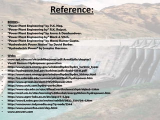 Reference:
• BOOKS:-
• “Power Plant Engineering” by P.K. Nag.
• “Power Plant Engineering by” R.K. Rajput.
• “Power Plant Engineering” by Arora & Domkundwar.
• “Power Plant Engineering by” Black & Vitch.
• “Power Plant Engineering” by Manoj Kumar Gupta.
• “Hydroelectric Power Station” by David Barker.
• “Hydroelectric Power” by Josepha Sherman.
• Webs:
• www.ept.ntnu.no/vk/publikasjoner/pdf/ArneKjolle/chapter7
• Vomit Siemens Hydropower generation
• http://www1.eere.energy.gov/windandhydro/hydro_turbine_types
• http://hydropower.inel.gov/turbines/pdfs/doeid-13741.pdf
• http://www1.eere.energy.gov/windandhydro/hydro_history.html
• http://lsa.colorado.edu/summarystreet/texts/hydropower.htm
• http://www.groept.be/dam/HYDROpower.htm
• http://www.wvic.com/hydro-works.htm
• http://www.nju.edu.cn/njuc/dikexi/earthscience/chp6/dqkx3-1.htm
• http://ncert.nic.in/sites/learning%20basket/energy10class/hydropower.htm
• http://www.agro-labs.ac.cn/21c/jpg/2-1-5.jpg
• http://www3.nstm.gov.tw/review/exhibit/0822_1/04/04-1.htm
• http://vancouver.indymedia.org/?q=node/2544
• http://www.powerfoo.com/slzy.html
• www.answers.com
 