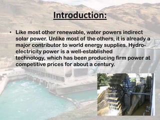 Introduction:
• Like most other renewable, water powers indirect
solar power. Unlike most of the others, it is already a
major contributor to world energy supplies. Hydro-
electricity power is a well-established
technology, which has been producing firm power at
competitive prices for about a century.
 
