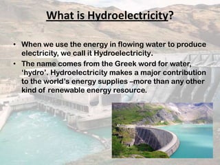What is Hydroelectricity?
• When we use the energy in flowing water to produce
electricity, we call it Hydroelectricity.
• The name comes from the Greek word for water,
‘hydro’. Hydroelectricity makes a major contribution
to the world’s energy supplies –more than any other
kind of renewable energy resource.
 
