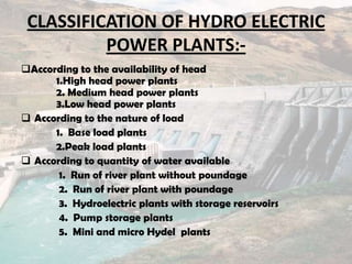CLASSIFICATION OF HYDRO ELECTRIC
POWER PLANTS:-
According to the availability of head
1.High head power plants
2. Medium head power plants
3.Low head power plants
 According to the nature of load
1. Base load plants
2.Peak load plants
 According to quantity of water available
1. Run of river plant without poundage
2. Run of river plant with poundage
3. Hydroelectric plants with storage reservoirs
4. Pump storage plants
5. Mini and micro Hydel plants
 