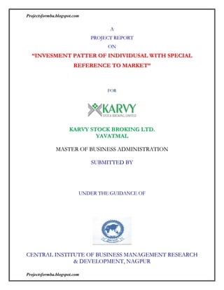 A<br />PROJECT REPORT <br />ON<br />“INVESMENT PATTER OF INDIVIDUSAL WITH SPECIAL REFERENCE TO MARKET”<br /> <br />FOR<br />KARVY STOCK BROKING LTD. <br />YAVATMAL<br />MASTER OF BUSINESS ADMINISTRATION  <br />SUBMITTED BY<br /> <br /> <br />                                          <br />UNDER THE GUIDANCE OF<br />                                       <br /> <br />CENTRAL INSTITUTE OF BUSINESS MANAGEMENT RESEARCH & DEVELOPMENT, NAGPUR<br />ACKNOWLEDGEMENT<br />I am extremely thankful to my guide ………………………….. for supporting me in the project report on “INVESTMENT PATTERN OF INDIVIDUSAL WITH SPECIAL REFERENCE TO MARKET” without whose able guidance this project report would never have been materialized. It was their erudite talk, knowledge and practical suggestions, which inspired me to give best to this project.<br />I am very grateful to ……………….. and ……………….. for their indefatigable support and guidance at the company office, which helped me to put my mettle to accomplish the work well within time.<br /> I also acknowledge my deep gratitude to our Management faculty, teaching and non-teaching staff for extending to me his co-operation and help whenever I felt any difficulty regarding project work.<br />I am also very thankful to our esteemed director ……………… for allowing me to undertaken this project.<br />               Last but not least I am especially thanks to all friends and class for their support and knowledge about the project topic to complete the project successfully.<br />Place :    <br />Date :                                                                        <br />DECLARATION<br />I hereby declare that the Project entitled “INVESTMENT PATTERN OF INDIVIDUSAL WITH SPECIAL REFERENCE TO MARKET” or any part thereof has not been submitted earlier to any Institution or University for the award of any other Diploma or Degree, not the data has been derived from any thesis of the University.<br />The sources of material, data used in this study have been duly acknowledged.<br />EXECUTIVE SUMMERY<br />There is growing competition between brokerage firms in post reform India. For investor it is always difficult to decide which brokerage firm to choose.<br />Research was carried out to find which brokerage house people prefer and to figure out what people prefer while investing in stock market.<br />This study suggests that people are reluctant while investing in stock and commodity market due to lack of knowledge.<br />Main purpose of investment is returns and liquidity, commodity market is less preferred by investors due to lack of awareness. The major findings of this study are that people are interested to invest in stock market but they lack knowledge.<br />Through this report we were also able to understand, what are Company’s (KARVY Stock Broking Ltd) positive and strong points, on the basis of which we come to know what can be the basis of pitching to a potential client. We also gave suggestions to the company, what improvement can be done to our product.<br />INDEX<br />Chapter NoTitlePage No1INTRODUCTION      2COMPANY PROFILE OF KARVY3OBJECTIVE OF THE STUDY4RESEARCH METHODOLOGY5HOW STOCK MARKET WORKS6STRUCTURE OF MARKET7DATA ANALYSIS AND INTERPRETATION8FINDINGS OF THE STUDY9SUGGESSIONS 10LIMITATIONS11LEARNINGS12CONCLUSION13BIBLOGRAPHYAPPENDIX<br /> <br /> Indian Share Market<br />Introduction:-<br />The study of share market is very essential because it is very emerging sector and one can earn money very rapidly as compare to other sectors. The employment and opportunity to the new generation is also very high and we can begin in a good career. So the selection of the topic is very important and essential for finance student. <br />There are basically two markets i.e. Primary and secondary, the primary is that part of the capital markets that deals with the issuance of the new securities. Companies, governments or public sector institutions can obtain funding through the sale of a new stock or bond issue, it include initial Public Offerings. The secondary market is the financial market for trading of securities that have already been issued in a initial private or public offering. to protect the interests of investors in secondary market THE SECURITIES AND EXCHANGE BOARD OF INDIA ACT, 1992 has been passed and regulatory body of SEBI established, which regulates Bombay Stock Exchange (BSE) and National Stock Exchange (NSE), The Stock Exchange, Mumbai which was established in 1875 as “The Native Share and Stockbroker Association” (a voluntary non profit making association) has evolved over the years into its presents status as the premier Stock Exchange in the country. The Exchange while providing an efficient market also upholds the interests of the investors and ensures redressal of their grievances, whether against the companies or its own member brokers. It also strives to educate and enlighten the investors by making available necessary information inputs. The National Stock Exchange of India Limited (NSE) is a Mumbai based stock exchange it was set up in 1993 to encourage stock exchange reform through system modernization and competition. It opened for trading in mid 1994. It was recently accorded recognition as a stock exchange by the Department of Company Affairs. The instruments traded are, treasure bills, government security and bonds issued by public sector companies.<br />Stock Market of India:-<br />Stock market refers to a market place where investors can buy and sell stocks.( A share of stock represents a part of the equity capital of a publicly held company. this means that a private company decided to allow the public to be part owners of the firms and sold shares of ownership through a stock offerings.) The price at which each buying and selling transaction takes is determined by the market forces. (I.e. demand and supply for a particular stock)<br />In earlier times, buyer and sellers used to assemble at stock exchange (A stock exchange, share market or bourse is a corporation or mutual organization which provides trading facilities for stock brokers and traders, to trade stocks and other securities) to make a transaction but now with the dawn of IT, most of the operation are done electronically and the stock markets have become almost paperless. Now investors don’t have to gather at the exchanges, and can trade freely from their home or office over the phone or through internet.<br />Indian Stock exchange allows a member broker to perform followings activities:-<br />•Act as an agent.<br />•Buy and sell securities for his clients and charge commission for the same.<br />•Act as a trader or dealer as a principal.<br />•Buy and sell securities on his own account and risks. <br />OVER VIEW<br />KARVY, is a premier integrated financial services provider, and ranked among the top five in the country in all its business segments, services over 16 million individual investors in various capacities, and provides investor services to over 300 corporate, comprising the who is who of Corporate India. KARVY covers the entire spectrum of financial services such as Stock broking, Depository Participants, Distribution of financial products - mutual funds, bonds, fixed deposit, equities, Insurance Broking, Commodities Broking, Personal Finance Advisory Services, Merchant Banking & Corporate Finance, placement of equity, IPOs, among others. Karvy has a professional management team and ranks among the best in technology, operations and research of various industrial segments.<br />CommoditiesInsurance BrokingMembership with 2 exchanges – NCDEX / MCXDirect broker – IRDA registration received in Jan 2005Category 1 Investment Banker registered with SEBIAmong top 10 Investment bankers in IndiaIPOs, Debt placements, Corporate restructuring etc.Karvy GroupParticipant with both NSDL and CDSL640,000+ accountsAmongst the top DPs in the countryIndia’s No.1 integrated financial services groupNSE and BSE membershipEquity, Derivatives and Debt market operations600+ terminals220,000+ accountsAround 4.5% market share (NSE Cash)Stock BrokingDepositoryInvestment BankingMutual Funds IPOs – Equity, BondsDebt productsLoans – Housing, Personal, AutoDistribution<br />KARVY GROUP OF COMPANIES<br />Karvy Consultancy LtdAs the flagship company of the Karvy Group, Karvy Consultants Limited has always remained at the helm of organizational affairs, pioneering business policies, work ethic and channels of progress. <br />Having emerged as a leader in the registry business, the first of the businesses that we ventured into, we have now transferred this business into a joint venture with Computer share Limited of Australia, the world’s largest registrar. With the advent of depositories in the Indian capital market and the relationships that we have created in the registry business, we believe that we were best positioned to venture into this activity as a Depository Participant. We were one of the early entrants registered as Depository Participant with NSDL (National Securities Depository Limited), the first Depository in the country and then with CDSL (Central Depository Services Limited). Today, we service over 6 lakhs customer accounts in this business spread across over 250 cities/towns in India and are ranked amongst the largest Depository Participants in the country. With a growing secondary market presence, we have transferred this business to Karvy Stock Broking Limited (KSBL), our associate and a member of NSE & BSE. <br />IT enabled services<br />Our Technology Services division forms the ideal platform to unleash our technology initiatives and make our presence felt on the Internet. Our past achievements include many quality websites designed, developed and deployed by us. We also possess our own web hosting facilities with dedicated bandwidth and a state-of-the-art server farm (data center) with services functioning on a variety of operating platforms such as Windows, <br />DEMAT TRADING<br />                 A depository holds securities in dematerialized form. It maintains ownership records of securities in a book entry form and also effects transfer of ownership through book entry. SEBI has introduced some degree of compulsion in trading and settlement of securities in dematerialized form. While the investors have a right to hold securities in either physical or demat form, SEBI has mandated compulsory trading and settlement of securities in dematerialized form. <br />This was initially introduced for institutional investors and was later extended to all investors. Starting with 12 scrip’s on January 15, 1998, all investors are required to mandatory trade in dematerialized form in respect of 2,335 securities as at end-June, 2001. <br />Since the introduction of the depository system, dematerialization has progressed at a fast pace and has gained acceptance among the participants in the market. All actively traded scripts are held, traded and settled in demat form. The details of progress in dematerialization in two depositories, viz. NSDL & CDSL are presented as below<br />In a SEBI working paper titled ‘Dematerialization: A Silent Revolution in the Indian Capital Market’ released in April 2000, it has been observed that India has achieved a very high level of dematerialization in less than three years’ time, and currently more than 99%of trades settle in demand form. <br />Depository facility has effected changes in stock market microstructure. Breadth and depth of investment culture has further got extended to interior areas of the country faster. Dematerialization substantially contributed to the increased growth in the turnover. Dematerialization growth in India is the quickest among all emerging markets and also among developed markets excepting for the U.K and Hong Kong.<br />Demat Account<br />Demat refers to a dematerialized account. <br />Though the company is under obligation to offer the securities in both physical and demat mode, you have the choice to receive the securities in either mode. If you wish to have securities in demat mode, you need to indicate the name of the depository and also of the depository participant with whom you have depository account in your application. <br />It is, however desirable that you hold securities in demat form as physical securities carry the risk of being fake or stolen. Just as you have to open an account with a bank if you want to save your money, make cheque payments etc, Nowadays, you need to open a demat account if you want to buy or sell stocks. <br />So it is just like a bank account where actual money is replaced by shares. You have to approach the DPs (remember, they are like bank branches), to open your demat account. Let's say your portfolio of shares looks like this: 150 of Infosys, 50 of Wipro, 200 of HLL and 100 of ACC. All these will show in your demat account. So you don't have to possess any physical certificates showing that you own these shares. <br />They are all held electronically in your account. As you buy and sell the shares, they are adjusted in your account. Just like a bank passbook or statement, the DP will provide you with periodic statements of holdings and transactions. <br />Is a demat account a must? Nowadays, practically all trades have to be settled in dematerialized form. Although the market regulator, the Securities and Exchange Board of India (SEBI), has allowed trades of up to 500 shares to be settled in physical form, nobody wants physical shares any more.<br />So a Demat account is a must for trading and investing. Most banks are also DP participants, as are many brokers. You can choose your very own DP. To get a list, visit the NSDL and CDSL websites and see who the registered DPs are.A broker is separate from a DP. A broker is a member of the stock exchange, who buys and sells shares on his behalf and on behalf of his clients. A DP will just give you an account to hold those shares. You do not have to take the same DP that your broker takes. You can choose your own. <br />Share Trading And Processes<br />Buying and selling of shares is called share trading. Mainly there are two ways of doing share trading<br />Online Share Trading<br />Offline Share Trading<br />Online Stock/Share Trading<br />Doing share trading with the help of computer, Internet connection and with trading /demat account is called Online Share Trading.<br />       <br />Online Share Trading; investor have to open an online trading account with any of the bank or financial trading system like eg. Karvy.com there will be nominal annual charges. <br />       <br />After successfully opening the online account investor receive the username and password with the help of investor can login in online trading system and trade their self. The trading system executive (with whom investor opened trading account) will help him initially about how to use the online trading system. Once trader gets familiar with the system then he can trade himself at his home or in the Internet café.<br />       Now days you can get Internet enabled on your cell, which is called GPRS whose speed will be sufficient to do trading, and also the charges of GPRS of vary nominal.<br />Day Activity / Settlements<br />In order to bring settlement efficiency and reduce settlement risk, in 1989, the group of 30 had recommended that all secondary markets across the globe should adopt a rolling settlement cycle on T+3 basis by 1992, i.e., the trades should be settled by delivery of securities and payment of monies within three business days after the trade day. <br />In India, due to multiple problems faced by the secondary market like the open out cry system, wide geographical coverage, settlement of securities in physical form, inadequate banking and depository infrastructure, India could not implement the G30 recommendations within the stipulated time frame.<br /> In 1999, rolling settlements were introduced in select scrip’s on a T+5 basis, which had got an effect from December 2001. After successful implementation of rolling settlement on T+5 basis, SEBI moved the settlement to T+3 basis with effect from April 2002. To carry the reforms further in this area, the Indian equity market has reduced the settlement cycle to T+2 basis w.e.f. 1st April, 2003. <br />The main advantage of this T+1 settlement cycle is that as the trades spread across all trading days, this reduces undue concentration of payment of monies and delivery of securities on a single day. As the settlement is spread across evenly, it results in efficiency utilization of infrastructure and system capacity. <br />In addition, the National Clearing Corporation guarantees trades. India Ltd. (NSCCL), and Bank of India Shareholding Ltd. (BOISL), Clearing Corporation Houses of NSE and BSE respectively.<br />The main functions of Clearing Corporation are to work out<br />(a) What counter parties owe and<br />(b) Why counter parties are due to receive on the settlement date.<br />Furthermore, each exchange has a Settlement Guarantee Fund to meet with any unpredictable situation. The Clearing Corporation of the exchanges assumes the counter party risk of each member and guarantees settlement through a fine-tuned risk management system and an innovative method of online position monitoring. It also ensures the financial settlement of trades on the appointed day and time irrespective of default by members to deliver the required funds and/or securities with the help of a settlement guarantee fund.<br />Thus, the pay-in and payout of funds and securities takes places on the 3rd working day of the execution of the trade. <br />The Information Systems Department of the Exchange generates the following statements, which can be downloaded by the members in their back offices on a daily basis. Statements giving details of the daily transactions entered into by the members.<br />Statements giving details of margins payable by the members in respect of the trades executed by them. <br />Membership <br />The trading platform of a stock exchange is accessible only to brokers. The broker enters into trades in exchanges either on his own account or on behalf of clients. The clients may place their order with them directly or a sub-broker indirectly. A broker is admitted to the membership of an exchange in terms of the provisions of the SCRA, the SEBI act 1992, the rules, circulars, notifications, guidelines, etc. prescribed there under and the byelaws, rules and regulations of the concerned exchange. No stockbroker or sub-broker is allowed to buy, sell or deal in securities, unless he or she holds a certificate of registration granted by SEBI. A broker/sub-broker compiles with the code of conduct prescribed by SEBI. <br />The stock exchanges are free to stipulate stricter requirements for its members than those stipulated by SEBI. The minimum standards stipulated by NSE for membership are in excess of the minimum norms laid down by SEBI. The standards for admission of members laid down by NSE stress on factors, such as, corporate structure, capital adequacy, track record, education, experience, etc. and reflect the conscious endeavors to ensure quality broking services. <br />Listing <br />Listing means formal admission of a security to the trading platform of a stock exchange, invariably evidenced by a listing agreement between the issuer of the security and the stock exchange. ; Listing of securities on Indian Stock Exchanges is essentially governed by the provisions in the companies act, 1956, SCRA, SCRR, rules, bye-laws and regulations of the concerned stock exchange, the listing agreement entered into by the issuer and the stock exchange and the circulars/ guidelines issued by central government and SEBI.<br />Index services<br />Stock index uses a set of stocks that are representative of the whole market, or a specified sector to measure the change in overall behavior of the markets or sector over a period of time. India Index Services & Products Limited (IISL), promoted by NSE and CRISIL, is the only specialized organization in the country to provide stock index services.<br />Objective of the Study<br />The main objectives of our project under “Karvy Stock Broking Ltd.” to study the following elements which are as follows:-<br />To understand consumer behaviors and psychology with respect to financial products.<br />Understanding the different types of products of the company-<br />- Commodity.<br />- Equity.<br />            - IPO’S<br />             - Insurance.<br />To understand the share market positioning.<br />To know the opinions and suggestions of consumer about services offered.<br />RESEARCH<br />METHODOLOGY<br />The study is based on the primary & secondary data. The primary data random sample survey method is followed for data collection. Respondents were asked to fill the feedback form. And includes personal visit, telephonic information & guidance from the company mentor while the secondary data includes books and magazines related to market and the database of existing clients of Karvy.<br />Data collected from official website of Karvy.<br />Data collected by referring to the database already existing in the company<br />Data is being collected from various sources like: -<br />         - Observation Method<br />         - Telephonic Information<br />Research Methodology: -<br />Geographical Area: Yavatmal<br />Sample Size:            100 investors<br />Data Collection<br />Primary Sources<br />(i) Questionnaires to obtain the perception of investors.<br />(ii) Interview – from investment personnel/managers/consultants.<br />Secondary Sources<br />(i) Books.<br />(ii) Data from magazines, journals and Internet<br />HOW STOCK MARKET WORKS<br />In order to understand what stocks are and how stock markets work, we need to know the history of what has come to be known as the corporation, or sometimes the limited liability company (LLC). Corporations in one form or another have been around ever since one guy convinced a few others to pool their resources for mutual benefit. <br />Privately owned corporations came into being gradually during the early 19th century in the United States, United Kingdom and Western Europe as the governments of those countries started allowing anyone to create corporations.<br />In order for a corporation to do business, it needs to get money from somewhere. Typically, one or more people contribute an initial investment to get the company off the ground. These entrepreneurs may commit some of their own money, but if they don't have enough, they will need to persuade other people, such as venture capital investors or banks, to invest in their business. <br />They can do this in two ways: by issuing bonds, which are basically a way of selling debt (or taking out a loan, depending on your perspective), or by issuing stock, that is, shares in the ownership of the company. Long ago stockowners realized that it would be convenient if there were a central place they could go to trade stock with one another, and the public stock exchange was born. Eventually, today's stock markets grew out of these public places. <br />What is a stock exchange?<br />The institution where this buying and selling of shares essentially takes place is the Stock Exchange. <br />In the absence of stock exchanges, i.e. Institutions where small chunks of businesses could be traded, there would be no modern business in the form of publicly held companies. Today, owing to the stock exchanges, one can be part owners of one company today and another company tomorrow. Thus by enabling the convertibility of ownership in the product market into financial assets, namely shares, stock exchanges bring together buyers and sellers (or their representatives) of fractional ownerships of companies. And for that very reason, activities relating to stock exchanges are also appropriately enough, known as stock market or security market. Also a stock exchange is distinguished by a specific locality and characteristics of its own, mostly a stock exchange is also distinguished by a physical location and characteristics of its own. <br />The stock exchanges are the exclusive centers for the trading of securities. The regulatory framework encourages this by virtually banning trading of securities outside exchanges. Until recently, the area of operation/ jurisdiction of exchange was specified at the time of its recognition, which in effect precluded competition among the exchanges. These are called regional exchanges. In order to provide an opportunity to investors to invest/ trade in the securities of local companies, it is mandatory for the companies, wishing to list their securities, to list on the regional stock exchange nearest to their registered office. <br />Equity markets<br />                  Equity markets, the world over, grew at a great speed in the decade of the nineties. After the bear markets of the late eighties, the world markets saw one of the largest ever bull markets of more than ten years. The market capitalization of all the listed companies in the world markets increased from US$9,399,659 million (9.399 trillion) in 1990 to US$32,222,750 million (32.222 trillion) in 2000; the market capitalization thus increased to more than 3.4 times in 10 years. <br />The world market capitalization as a percentage of the world GDP also increased from 48 percent in 1990 to 105.1 percent in 2000. Thus, growth of equity markets has far outpaced the GDP growth of the world. However, due to the dotcom crash in 2000 and the subsequent recession in the world economy, the world market capitalization decreased to US$ 27,818,618 million (27.818 trillion) during 2001. The spectacular growth was partly due to increase in the number of listed companies, which grew from 25,424 in 1990 to 48,645 in 2001. <br />Stocks <br />A corporation is generally entitled to create as many shares as it pleases. Each share is a small piece of ownership. The more shares you own, the more of the company you own, and the more control you have over the company's operations. Companies sometimes issue different classes of shares, which have different privileges associated with them. <br />So a corporation creates some shares, and sells them to an investor for an agreed upon price, the corporation now has money. In return, the investor has a degree of ownership in the corporation, and can exercise some control over it. The corporation can continue to issue new shares, as long as it can persuade people to buy them. If the company makes a profit, it may decide to plow the money back into the business or use some of it to pay dividends on the shares. <br />Securities <br />The definition of “Securities” as per the Securities Contract Regulation Act (SCRA), 1956, includes instruments such as shares, bonds, scrip’s , stocks or other marketable securities of the similar nature in the   incorporate company or body corporate, govt. Securities, derivatives , units of collective investment schemes, interest and rights in securities, security receipt or any other instruments so declared by the Central Government.<br />Functions of the securities market<br />Securities market is then place where buyers and sellers of securities can enter into transactions to purchase and sale shares, bonds, debentures etc. Further, it performs an important enabling corporate to raise resources for their companies and business ventures public issue. Securities market provide channels for reallocation of savings to investments. Savings are linked to investment by a variety of intermediaries, through a range of financial products, called ‘Securities’.<br />Which are the securities one can invest in?<br />Shares<br />Government Securities<br />Derivatives Product<br />Units of Mutual Funds etc.,<br />STRUCTURE OF MARKETS<br />Primary Market<br />The primary market is the part of the capital markets that deals with the issuance of the new securities. Companies, governments or public sector institutions can obtain funding through the sale of a new stock or bond issue. This is typically done through a syndicate of securities dealers. The process of selling new issues to investors is called underwriting. In the case of new stock issue, this sale is an initial public offering (IPO). Dealers earn a commission that is built into the price of the security offering; through it can be found in the prospectus.<br />Features of Primary Market:-<br />This is the market for new long term capital. The primary market is the market where the securities are sold for the first time. Therefore it is also called New Issue Market.<br />In a primary issue, the securities are issued by the company directly to investors.<br />The company receives the money and issue new security certificates to the investors.<br />Primary issues are used by companies for the purpose of setting up new business or for expanding or modernizing the existing business.<br />The primary market performs the crucial function of facilitating capital formation in the economy.<br />The new issue market does not include certain other sources of the new long term external finance, such as loan from financial institution. Borrowers in the new issue market may be raising capital for converting private capital into public capital; this is known as going public.<br />7. The financial assets sold can only be redeemed by the original holder. <br />Methods of issuing securities in the Primary Market:-<br />Initial Public offer.<br />Rights Issue (For Existing Companies).<br />Preferential Issue.<br />Secondary Market<br />The Secondary Market is the financial market for trading of securities that have already been issued in an initial private or public offering. Alternatively, secondary market can refer to the market for any kind of used goods. The market that exits in a new security just after the new issue is often referred to as the aftermarket. Once a newly issued stock is listed on a stock exchange, investors and speculators can easily trade on the exchange, as market makers provide bids and offers in the new stock.<br />In the secondary market, securities are sold by and transferred from one investors or speculator to another. It is therefore important that the secondary market be highly liquid.<br />Secondary marketing is vital to an efficient a modern capital market. Fundamentally, secondary market meshes the investor’s preference for liquidity with the capital user’s preference to be able to use the capital for an extended period of time.<br />Under traditional lending and partnership arrangements, investors may be less likely to put their money into long-investments, and more likely to change a higher interest rate (or demand a greater share of the profits) if they do. With secondary markets, however, investors know that they can recoup some of their investment quickly, if their own circumstances change.<br />The secondary market for a variety of assets can vary from fragmented to centralized, and from illiquid to very liquid. The major stock exchanges are the most visible example of liquid secondary markets - in this case, for stocks of publicly traded companies. Exchanges such as the-quot;
New York Stock Exchangequot;
 and quot;
American Stock Exchangequot;
 provide a centralized, liquid secondary market for the investors who own stocks that trade on those exchanges. Most bonds and structured products trade “over the counter,” or by phoning the bond desk of one’s broker-dealer.<br />Fundamentally, secondary markets mesh the investor's preference for liquidity (i.e., the investor's desire not to tie up his or her money for a long period of time, in case the investor needs it to deal with unforeseen circumstances) with the capital user's preference to be able to use the capital for an extended period of time.<br />Accurate share price allocates scarce capital more efficiently when new projects are financed through a new primary market offering, but accuracy may also matters in the secondary market because:-<br />1) price accuracy can reduce the agency costs of management, and make hostile takeover a less risky proposition and thus move capital into the hands of better managers, and <br />2) Accurate share price aids the efficient allocation of debt finance whether debt offerings or institutional borrowing.<br />BULL MARKET <br /> A market where the prices of a certain group of securities rising or expected to rise. Bulls are optimistic investors who expect good things to happen in the market. A long-term upward price movement is characterized by a series of peaks and intermediate highs. <br />BEAR MARKET <br /> A market where the prices of a certain group of securities are falling or expected to fall. A less publicized and a sinister version of short selling takes place in bear market known as short. These types of short sellers often use misinformation to manipulate stocks in the bear market by turning the sentiments of the investors negative.<br />AUCTION MARKET <br /> All individuals and institutions assemble to trade securities at one area and announce the prices at which they are willing to purchase or buy. The NYSE is the best example of an Auction Market. It is the largest stock exchange in the world. <br />DATA ANALYSIS & INTERPRETATION<br />Q.1 Do you invest in financial products?<br />        a) Yes          b) No<br />102870078105<br />Data Analysis<br />  Around 70% of people invest in market products and rest 30% doesn’t invest due to lack of awareness.<br />Q.2 Which product is the major contributor of your portfolio?<br />       a) Bank Fixed Depositb) Post Office Schemes       c) Mutual Funds<br />1028700294005       d) Real Estatee) Debt                                             f) Shares<br />Data Analysis<br />Out of the total respondents, 32% said that the biggest contributor to their investment portfolio is ‘Mutual Funds’ followed by 28% for ‘Bank fixed Deposits’. ‘Post Office Scheme’ are still a major contributor for many Investors with 20% investors going for these followed by ‘Real Estate’ (12%),’Shares’ (6%) and ‘Debt’ (2%).<br />Q.3 What is the factor, which affects your investment decision?<br />       a) Safety       b) Liquidityc) Returns<br />914400401320       d) Capital Appreciatione) Tax Saving Benefits<br />Data Analysis<br />The above chart depicts that ‘Returns’ (27%) and ‘Safety’ (26%) are the major considerations investors look for while making an investment decision. Other considerations include ‘Liquidity’ (21%) followed by ‘Capital Appreciation’ (12%) and ‘Tax Savings (14%)<br />Q.4 In which type of funds you would like to invest in?<br />       a) Regular Incomeb) Equity Fundc) Index Fund<br />       d) Debte) Hybrid<br />914400158115<br />Data Analysis<br />Out of the total respondents, 37% preferred ‘Equity Funds’ and 32% preferred ‘Regular Income Funds’. This shows that while investors are inclined towards ‘Equity Funds’ as a good mode of investment, at the same time they also give importance to ‘’Regular Income Funds’ to meet out their requirements of regular returns.12% of the respondents preferred ‘Hybrid Funds’, 12% for ‘Index Funds’ and 7% for ‘Debt Funds’. <br />Q.5 Which kind of investment would you like to do in financial market?<br />      a) Equity Based Mutual Funds      b) Stock Market<br />1123950340360<br />Data Analysis<br />This question aimed to know the investor’s preference among ‘Direct Stock Market’ investment and ‘Equity Investment through Mutual Funds’. Out of the total respondents 88% preferred ‘Equity Fund’ as a better route for ‘Equity investments’ while 12% of the respondents preferred ‘Direct Stock Market Investment’.<br />It is because of heavy risk involved in share trading.<br />Q.6 In which type of companies you invest?<br />     a) Large capsb) Mid caps                             c) Small caps<br />914400115570     <br />Data Analysis<br />It is observed that out of total respondents 41% preferred mid caps companies while 32% preferred small caps and rest i.e. 27% invest in large caps.<br />Q.7 How do you rate Investment/equity funds owned by you?<br />      a) Highly Satisfactoryb) Satisfactoryc) Dissatisfactory102870017145<br />Data Analysis<br />         This question asks for the satisfaction level of the respondent with the Investments/Equity Funds possessed by them. 72% of the respondents replied that they are ‘Satisfied’ by the performance of their investments while 22% were ‘Highly Satisfied’. 6% of the respondents said that they are ‘Dissatisfied’ by their fund’s performance.<br />Q.8 Which is the most attractive feature of dealing in financial securities?<br />    a) Safety of investmentb) Appreciation of capitalc) Minimization of risk<br />1028700290830    d) Reasonable Returns<br />Data Analysis<br />39% of the respondents feel that the most attractive feature of investment is the ‘Appreciation of Capital’. 28% of the respondent feel it as a ‘Reasonable Returns. Other feature includes ‘Safety of Investment’ (20%) followed by ‘Minimization of Risk’ (13%).<br />FINDINGS<br />People want to invest their money in the security market but they haven’t the proper knowledge.<br />Main purposes of investments are returns & liquidity.<br />Investors take risk as well as returns into their mind while making the investment.<br />People pay more emphasis on brokerage than service provided by brokerage houses.<br />Customer prefers offline trading rather than online.<br />SUGGESSIONS <br />For Traders<br />Plan Your Trade <br />You must have a trading plan to succeed. A trading plan should consist of a position, why you enter, stop loss point, profit taking level, plus a sound money management strategy. A good plan will remove all the emotions from your trades.<br />The Trend Is Yours<br />Do not buck the trend. When the market is bullish, go long. On the reverse, if the market is bearish, you short. Never go against the trend.<br />Focus on Capital Preservation<br /> The most important step that you must take when you deal with your trading capital. You main goal is to preserve the capital. Do not trade more than 10% of your deposit in a single trade. <br />Know when to cut loss<br />If a trade goes against you, sell it and let go. Do not hold on to a bad trade hoping that the price will go up. Most likely, you end up losing more money. Before you enter a trade, decide your stop loss price, a price where you must sell when the trade turns sour. It depends on your risk profile as of how much you should set for the stop loss.<br />Take Profit when the trade is good<br />Before entering a trade, decide how much profit you are willing to take. When a trade turns out to be good, take the profit. You can take profit all at one go, or take profit in stages. When you've recovered your trading cost, you have nothing to lose. Sit tight and watch the profit run.<br />Keep trading Journal<br />When you buy a currency or stock, write down the reasons why you buy, and your feelings at that time. You do the same when you sell. Analyze and write down the mistakes you've made, as well as things that you've done right. By referring to your trading journal, you learn from your past mistakes. Improve on your mistakes, keep learning and keep improving.<br />Do not Overtrade<br /> Ideally you should have 3-5 positions at a time. No more than that. If you have too many positions, you tend to be out of control and make emotional decisions when there is a change in market. Do not trade for the sake of trading.<br />For Companies<br />Commitment should be equalized for every person.<br />              Provide the facility of free demonstrations for all.<br />              Improvement in the opening of De-mat & contract notice procedure is required.<br />              Some promotional activities are required for the awareness of the customer.<br />             There is too much papers formality while opening of Demat A/c. hence, these                                                       formalities should be less as much as possible.  <br />LIMITATIONS<br />As only in Yavatmal City dealt in survey so it does not represent the view of the total Indian market.<br />There was lack of time on the part of respondents.<br />The survey was carried through questionnaire .<br />Complete data was not available due to company privacy and secrecy.<br />            Area of survey is limited.<br />LEARNINGS<br />The two months summer intership project (SIP) was a good experience for me to learn the practical aspects of Stock Markets, Trading Systems. Some of the learning of mine is as follows.<br />,[object Object]