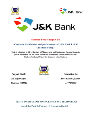 Summer Project Report on
“Customer Satisfaction and performance of J&K Bank Ltd. In
Uri (Baramulla).”
Project submitted to Lloyd Institute of Management and Technology Greater Noida, in
partial fulfillment for the award of Masters of Business Administration of Uttar
Pradesh Technical University Lucknow Uttar Pradesh
Project Guide Submitted by
Mr.Rajul Gupta Amir Bashir Qureshi
Professor (LIMT) 1317270008
LLOYD INSTITUTE OF MANAGEMENT AND TECHNOLOGY
Knowledge Park II, Plot no - 11, GreaterNoida-U.P
 
