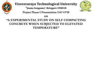 Project Phase-I Presentation (15CVP78)
on
“A EXPERIMENTAL STUDY ON SELF COMPACTING
CONCRETE WHEN SUBJECTED TO ELEVATED
TEMPERATURE”
Visvesvaraya Technological University
“Jnana Sangama”, Belagavi-590018
 