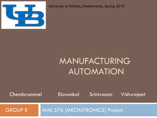 MANUFACTURING  AUTOMATION MAE 576 [MECHATRONICS] Project GROUP E Chembrammel  Elavunkal  Srinivasan  Vishwajeet University at Buffalo, Mechatronics, Spring 2010 
