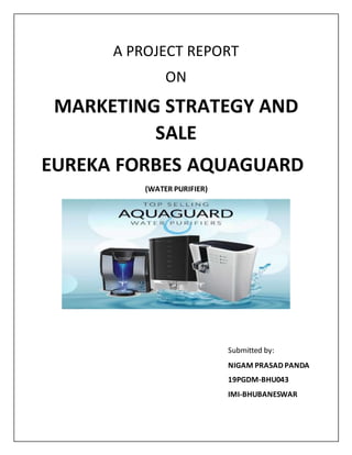 A PROJECT REPORT
ON
MARKETING STRATEGY AND
SALE
EUREKA FORBES AQUAGUARD
(WATER PURIFIER)
Submitted by:
NIGAM PRASAD PANDA
19PGDM-BHU043
IMI-BHUBANESWAR
 
