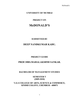 UNIVERSITY OF MUMBAI<br />PROJECT ON <br />McDONALD’S<br />SUBMITTED BY <br />DEEP NANDKUMAR KADU.<br />PROJECT GUIDE<br />PROF.MRS.MAHALAKSHMI SANKAR.<br />BACHELOR OF MANAGEMENT STUDIES<br />SEMESTER V <br />(2009-2010)<br />V.E.S COLLEGE OF ARTS, SCIENCE & COMMERCE,<br />SINDHI COLONY, CHEMBUR - 400071<br />UNIVERSITY OF MUMBAI<br />PROJECT ON<br /> <br />McDONALD’S<br />Submitted<br />In Partial Fulfillment of the requirements <br />For the Award of the Degree of<br />Bachelor of Management<br />By<br />DEEP NANDKUMAR KADU.<br />  PROJECT GUIDE<br />PROF.MRS.MAHALAKSHMI SANKAR.<br />BACHELOR OF MANAGEMENT STUDIES<br />SEMESTER V<br />(2009-2010)<br />V.E.S COLLEGE OF ARTS, SCIENCE & COMMERCE,<br />SINDHI COLONY, CHEMBUR - 400071<br /> DECLARATION<br />I, DEEP NANDKUMAR KADU student of BMS – Semester V (2009-2010) hereby declare that I have completed this project on “McDONALD’S”.<br />The information submitted is True & Original to the best of my knowledge.<br />  ______________<br /> Student’s Signature<br />          DEEP NANDKUMAR KADU.<br />   Name of Student <br />CERTIFICATE<br />This is to certify that Mr. DEEP NANDKUMAR KADU of T.Y.BMS has <br />Successfully completed the project on “McDONALD’S” under the guidance of PROF.MRS.MAHALAXMI. SANKAR.<br />            Project Guide            Principal<br />Prof.Mrs Mahalakshmi Sankar.                   Dr. (Mrs) J.K.Phadnis.<br />Course Co-ordinator<br />    Mrs.A.Martina.<br />External Examiner<br />ACKNOWLEDGEMENT<br />It gives me great pleasure to submit this project to the University of Mumbai as a part of curriculum of my BMS course. I take this opportunity with great pleasure to present before you this project on “McDonald’s” which is a result of co-operation, hard work and good wishes of many people.<br />No words can adequately express my sincere thanks to all those who have help me in making this project a success.<br />Also I acknowledge my deep sense of gratitude towards my guide Professor Mrs Mahalakshmi Sankar .                                                                  <br />I would also like to take this opportunity to thanks Mr.Bharat.Krishna.Vaity Restaurant Manager (Khalapur Store).     <br />I am grateful to Mrs. J.K.Phadnis, Principal of V.E.S College of Arts, Science & Commerce and Prof Mrs. A. Martina, BMS Co-ordinator (Bachelor of Management Studies) <br />My debt to those who have helped me in one way or the other is heavy indeed. I would like to appreciate contribution of my family and friends who have extended their complete support in completion of this project.<br />Last but not the least; I am thankful to the Almighty for giving me strength, courage and patience to complete this project. <br />EXECUTIVE SUMMARY<br />McDonald’s is a globally successful fast-food restaurant.  From the time of its birth it has gain enormous success and is growing at the international level.  The powerful entry through franchisee system the standardization and adaptation strategy play an important role in gaining the huge success of McDonald’s and brand image of McDonald’s.<br />McDonald’s strategy of standardizing their products on its preparation, techniques of presentation along with the adaptation strategy has created a difference in McDonald’s as compared to that of its competitors.<br />Marketing being my subject interest knowing the strategy of one of the most successful company will really help me out.  Thus, I have chosen McDonald’s as my study of subject for my 100 marks project in TYBMS.  This has really helped me out to know lots of marketing techniques and practically understand the McDonald’s strategy of standardization and adaptation.<br />[<br />STUDY:<br />In the project focus has been made on McDonald’s franchisee in India. The challenges faced, their target market, segmentation strategies. The supply chain of the company and its ability to provide best quality food at the best cost. The 5 P’s of McDonald’s and the various schemes provided by the company to its employees while working in McDonald’s and even after their retirement from the company. McDonald’s as a service industry its life cycle is also studies. The present strength and weakness of the company and the future opportunities and its future threats are also study for better analysis of McDonald’s marketing in India. <br />CONCLUSION:<br />Studying McDonald’s and its marketing system has helped me a lot in understanding the marketing subject in a better manner. And it will be helpful for me in near future.<br />INDEX<br />,[object Object]