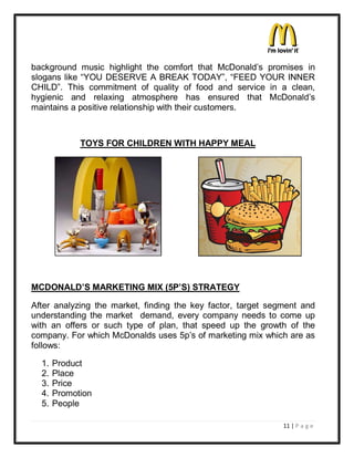 background music highlight the comfort that McDonald¶s promises in
slogans like ³YOU DESERVE A BREAK TODAY´, ³FEED YOUR INNER
CHILD´. This commitment of quality of food and service in a clean,
hygienic and relaxing atmosphere has ensured that McDonald¶s
maintains a positive relationship with their customers.



             TOYS FOR CHILDREN WITH HAPPY MEAL




MCDONALD¶S MARKETING MIX (5P¶S) STRATEGY

After analyzing the market, finding the key factor, target segment and
understanding the market demand, every company needs to come up
with an offers or such type of plan, that speed up the growth of the
company. For which McDonalds uses 5p¶s of marketing mix which are as
follows:

  1.   Product
  2.   Place
  3.   Price
  4.   Promotion
  5.   People

                                                              11 | P a g e
 