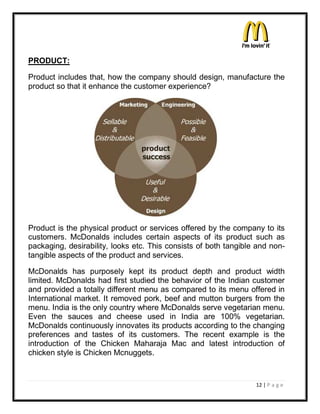 PRODUCT:

Product includes that, how the company should design, manufacture the
product so that it enhance the customer experience?




Product is the physical product or services offered by the company to its
customers. McDonalds includes certain aspects of its product such as
packaging, desirability, looks etc. This consists of both tangible and non-
tangible aspects of the product and services.

McDonalds has purposely kept its product depth and product width
limited. McDonalds had first studied the behavior of the Indian customer
and provided a totally different menu as compared to its menu offered in
International market. It removed pork, beef and mutton burgers from the
menu. India is the only country where McDonalds serve vegetarian menu.
Even the sauces and cheese used in India are 100% vegetarian.
McDonalds continuously innovates its products according to the changing
preferences and tastes of its customers. The recent example is the
introduction of the Chicken Maharaja Mac and latest introduction of
chicken style is Chicken Mcnuggets.


                                                                  12 | P a g e
 