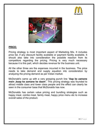 ez

PRICE:

Pricing strategy is most important aspect of Marketing Mix. It includes
price list, if any discount facility available or payment facility available. It
should also take into consideration the possible reaction from its
competitors regarding the pricing. Pricing is very much necessary
because it is this part, which decides revenue for the business unit.

All the other three are the expenses incurred in the business. The price
needs to take demand and supply equation into consideration by
analyzing the pricing demand as per Indian market.

McDonald¶s came up with a very grasping punch line ³Aap ke zamane
mein ,baap ke zamane ke daam´. This pricing strategy was founded to
attract middle class and lower class people and the effect can clearly be
seen in the consumer base that McDonalds has now.

McDonalds has certain value pricing and bundling strategies such as
happy meal, combo meal, family meal, happy price menu etc to increase
overall sales of the product.




                                                                       14 | P a g e
 