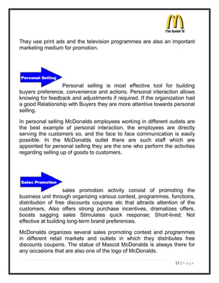 They use print ads and the television programmes are also an important
marketing medium for promotion.




                 Personal selling is most effective tool for building
buyers preference, convenience and actions. Personal interaction allows
knowing for feedback and adjustments if required. If the organization had
a good Relationship with Buyers they are more attentive towards personal
selling.

In personal selling McDonalds employees working in different outlets are
the best example of personal interaction, the employees are directly
serving the customers so, and the face to face communication is easily
possible. In the McDonalds outlet there are such staff which are
appointed for personal selling they are the one who perform the activities
regarding selling up of goods to customers.




                    sales promotion activity consist of promoting the
business unit through organizing various contest, programmes, functions,
distribution of free discounts coupons etc that attracts attention of the
customers, Also offers strong purchase incentives, dramatizes offers,
boosts sagging sales Stimulates quick response; Short-lived; Not
effective at building long-term brand preferences.

McDonalds organizes several sales promoting contest and programmes
in different retail markets and outlets in which they distributes free
discounts coupons. The statue of Mascot McDonalds is always there for
any occasions that are also one of the logo of McDonalds.

                                                                 17 | P a g e
 