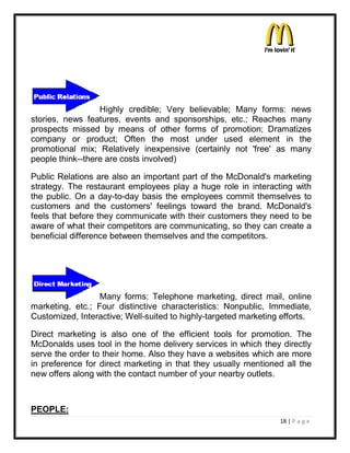 Highly credible; Very believable; Many forms: news
stories, news features, events and sponsorships, etc.; Reaches many
prospects missed by means of other forms of promotion; Dramatizes
company or product; Often the most under used element in the
promotional mix; Relatively inexpensive (certainly not 'free' as many
people think--there are costs involved)

Public Relations are also an important part of the McDonald's marketing
strategy. The restaurant employees play a huge role in interacting with
the public. On a day-to-day basis the employees commit themselves to
customers and the customers' feelings toward the brand. McDonald's
feels that before they communicate with their customers they need to be
aware of what their competitors are communicating, so they can create a
beneficial difference between themselves and the competitors.




                  Many forms: Telephone marketing, direct mail, online
marketing, etc.; Four distinctive characteristics: Nonpublic, Immediate,
Customized, Interactive; Well-suited to highly-targeted marketing efforts.

Direct marketing is also one of the efficient tools for promotion. The
McDonalds uses tool in the home delivery services in which they directly
serve the order to their home. Also they have a websites which are more
in preference for direct marketing in that they usually mentioned all the
new offers along with the contact number of your nearby outlets.



PEOPLE:
                                                                 18 | P a g e
 