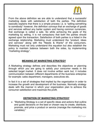 From the above definition we are able to understand that a successful
marketing deals with satisfaction of both the parties. The definition
basically explains that there is a simple process i.e. is ³selling something
to somebody´ however, the definition conveys that an exchange of goods
and services without any barter system and having common currencies,
that exchange is called a sale. So while achieving the goals of the
marketing by selling, it is not compulsory that both the parties should
agreed upon the transaction. Satisfaction of both parties is a hided in the
exchange relationship. Marketing must understand the ³product, ideas
and services´ along with the "Needs & Wants" of the consumers.
Marketing must not only understand this equation but also establish the
policy to maintain balance between both the sides, by implementing
³marketing strategy´.



             MEANING OF MARKETING STRATEGY

A Marketing strategy defines and describes the objectives or planning
through which you are going to satisfy your consumer needs in the
selected target market. It does not involve written work but, it includes
communication between different departments of the business enterprise
for example: sales department, managers, executives etc.

In fact it is a set of strategies that implied by the organization in order to
increase the growth and development of the business. Normally strategy
deals with the manner in which your organization plan to achieve the
consumer satisfaction and maximize the profit.


              DEFINITION OF MARKETING STRATEGY
  y ³Marketing Strategy is a set of specific ideas and actions that outline
    and guide decisions on the best or chosen way to create, distribute,
    promote, and price a product or service (manage the marketing mix
    variables).´

                                                                      2|P a ge
 