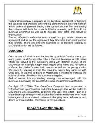 Co-branding strategy is also one of the beneficial instrument for boosting
the business and providing different the same things in different manner.
In fact co-branding means having a tie ups with another firm and serving
the customer with both the products. It helps in making profit for both the
business enterprise as well as to increase their sales and growth of
organization.
The two different brands enter into co-brand through certain contracts or
agreement and as per the agreement they bifurcates their earnings from
their brands. There are different examples of co-branding strategy of
McDonalds which are as follows.

COCA-COLA

Coke is one soft drink brand that had tie up with McDonalds since past
many years. In McDonalds the coke is the best beverage in cold drinks
which are served to the customers along with different menus of the
McDonalds for example happy meal, happy price menu etc. As coke is
preferred by children¶s even their parents as well as the young youths.
Therefore by keeping in mind the consumer wants they came up with
Coca-cola. In fact this co-brand of McDonalds is initiated to increase the
volume of sales of the both the business enterprise.
And of course this co-branding strategy has encouraged both the
business in achieving the successful returns of customer¶s satisfaction.

On April 27, 2009 ± The Coca-Cola Company had announced a
'refreshed' line up of fountain and bottle beverages that will be added to
McDonald's U.S. restaurants, beginning this year. This effort -- part of a
larger beverage strategy -- will provide McDonald's customers even more
beverage choices and meet customers' changing taste preferences and
desire for more suitable, convenient beverage options.


                 COCA-COLA AND MCDONALDS


                                                                  20 | P a g e
 