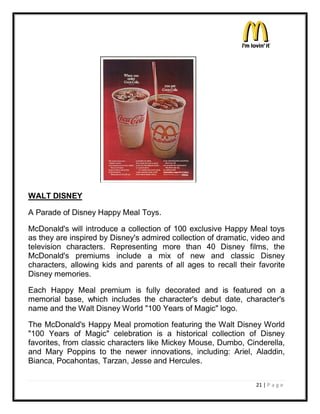 WALT DISNEY

A Parade of Disney Happy Meal Toys.

McDonald's will introduce a collection of 100 exclusive Happy Meal toys
as they are inspired by Disney's admired collection of dramatic, video and
television characters. Representing more than 40 Disney films, the
McDonald's premiums include a mix of new and classic Disney
characters, allowing kids and parents of all ages to recall their favorite
Disney memories.

Each Happy Meal premium is fully decorated and is featured on a
memorial base, which includes the character's debut date, character's
name and the Walt Disney World "100 Years of Magic" logo.

The McDonald's Happy Meal promotion featuring the Walt Disney World
"100 Years of Magic" celebration is a historical collection of Disney
favorites, from classic characters like Mickey Mouse, Dumbo, Cinderella,
and Mary Poppins to the newer innovations, including: Ariel, Aladdin,
Bianca, Pocahontas, Tarzan, Jesse and Hercules.

                                                                 21 | P a g e
 