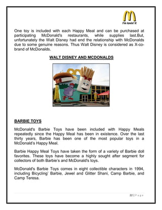 One toy is included with each Happy Meal and can be purchased at
participating McDonald's restaurants, while supplies last.But,
unfortunately the Walt Disney had end the relationship with McDonalds
due to some genuine reasons. Thus Walt Disney is considered as X-co-
brand of McDonalds.

                  WALT DISNEY AND MCDONALDS




BARBIE TOYS

McDonald's Barbie Toys have been included with Happy Meals
repeatedly since the Happy Meal has been in existence. Over the last
thirty years, Barbie has been one of the most popular toys in a
McDonald¶s Happy Meal.

Barbie Happy Meal Toys have taken the form of a variety of Barbie doll
favorites. These toys have become a highly sought after segment for
collectors of both Barbie¶s and McDonald's toys.

McDonald's Barbie Toys comes in eight collectible characters in 1994,
including Bicycling¶ Barbie, Jewel and Glitter Shani, Camp Barbie, and
Camp Teresa.



                                                              22 | P a g e
 