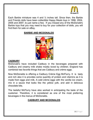 Each Barbie miniature was 4 and ½ inches tall. Since then, the Barbie
and Friends dolls have been collectible Happy Meals toys in 1996, 2004,
2005 and 2007, to just name a few. If you missed any of the McDonald's
Barbie toys that you may need to buy for your collection of dolls, you will
find them for sale on eBay.

               BARBIE AND MCDONALDS




CADBURY
McDonald¶s have included Cadbury in the beverages prepared with
Cadbury and creamy milk shake mostly loved by children. England has
combined two favorite things that are Cadbury and crème eggs.
Now McDonalds is offering a Cadbury Crème Egg McFlurry. It is tasty
and rich also it is provides some quantity of protein and vitamins as it is
made from eggs and milk, A cold crème eggs with the vanilla ice cream,
mix in a sauce that looks like the yellow yolk, and add in delicious
chocolate bits.
The tasteful McFlurry have also worked in anticipating the taste of the
customer. Therefore, it is considered as one of the most preferring
beverages in the menus of McDonalds.
                   CADBURY AND MCDONALDS



                                                                  23 | P a g e
 