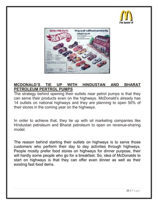 MCDONALD¶S TIE UP WITH HINDUSTAN AND BHARAT
PETROLEUM PERTROL PUMPS
The strategy behind opening their outlets near petrol pumps is that they
can serve their products even on the highways. McDonald¶s already has
14 outlets on national highways and they are planning to open 50% of
their stores in the coming year on the highways.


In order to achieve that, they tie up with oil marketing companies like
Hindustan petroleum and Bharat petroleum to open on revenue-sharing
model.


The reason behind starting their outlets on highways is to serve those
customers who perform their day to day activities through highways.
People mostly prefer food stores on highways for dinner purpose, their
will hardly some people who go for a breakfast. So, idea of McDonalds to
start on highways is that they can offer even dinner as well as their
existing fast food items.




                                                               25 | P a g e
 