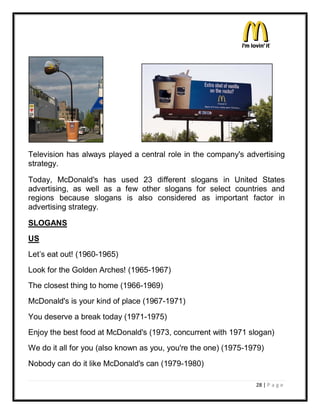 Television has always played a central role in the company's advertising
strategy.

Today, McDonald's has used 23 different slogans in United States
advertising, as well as a few other slogans for select countries and
regions because slogans is also considered as important factor in
advertising strategy.

SLOGANS
US
Let¶s eat out! (1960-1965)
Look for the Golden Arches! (1965-1967)
The closest thing to home (1966-1969)
McDonald's is your kind of place (1967-1971)
You deserve a break today (1971-1975)
Enjoy the best food at McDonald's (1973, concurrent with 1971 slogan)
We do it all for you (also known as you, you're the one) (1975-1979)
Nobody can do it like McDonald's can (1979-1980)

                                                                 28 | P a g e
 