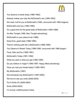 You deserve a break today (1980-1983)
Nobody makes your day like McDonald's can (1980-1983)
We cook it all for you at McDonald's (1982, concurrent with 1980 slogans)
McDonald's and you (1983-1984)
It's a good time for the great taste of McDonald's (1984-1988)
It's Mac Tonight (1985, Mac Tonight advertising)
McDonald's is your place to be (1986)
Good time, great taste (1988-1990)
There's nothing quite like a McDonald's (1988-1990)
You Deserve A Break Today (1989-1990, concurrent with 1988 slogan)
Food, folks and fun (1990-1991)
McDonald's Today (1991-1992)
What you want is what you get (1992-1995)
Do you believe in magic? (1993-1997, Happy Meal advertising)
Have you had your break today? (1995-1997)
My McDonald's (1997)
Did somebody say McDonald's? (1997-2000)
We love to see you smile (2000-2003)
Put A Smile On (2000-2003)
Smile (2002-2003)
I'm loving' it (2003-present India)
                                                                 29 | P a g e
 