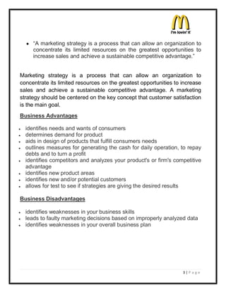 y ³A marketing strategy is a process that can allow an organization to
      concentrate its limited resources on the greatest opportunities to
      increase sales and achieve a sustainable competitive advantage.´


Marketing strategy is a process that can allow an organization to
concentrate its limited resources on the greatest opportunities to increase
sales and achieve a sustainable competitive advantage. A marketing
strategy should be centered on the key concept that customer satisfaction
is the main goal.
Business Advantages

y   identifies needs and wants of consumers
y   determines demand for product
y   aids in design of products that fulfill consumers needs
y   outlines measures for generating the cash for daily operation, to repay
    debts and to turn a profit
y   identifies competitors and analyzes your product's or firm's competitive
    advantage
y   identifies new product areas
y   identifies new and/or potential customers
y   allows for test to see if strategies are giving the desired results

Business Disadvantages

y   identifies weaknesses in your business skills
y   leads to faulty marketing decisions based on improperly analyzed data
y   identifies weaknesses in your overall business plan




                                                                    3|P a ge
 