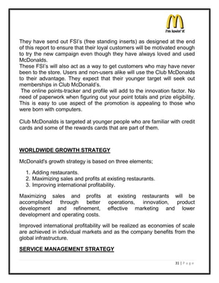 They have send out FSI¶s (free standing inserts) as designed at the end
of this report to ensure that their loyal customers will be motivated enough
to try the new campaign even though they have always loved and used
McDonalds.
These FSI¶s will also act as a way to get customers who may have never
been to the store. Users and non-users alike will use the Club McDonalds
to their advantage. They expect that their younger target will seek out
memberships in Club McDonald¶s.
 The online points-tracker and profile will add to the innovation factor. No
need of paperwork when figuring out your point totals and prize eligibility.
This is easy to use aspect of the promotion is appealing to those who
were born with computers.

Club McDonalds is targeted at younger people who are familiar with credit
cards and some of the rewards cards that are part of them.



WORLDWIDE GROWTH STRATEGY

McDonald's growth strategy is based on three elements;

  1. Adding restaurants.
  2. Maximizing sales and profits at existing restaurants.
  3. Improving international profitability.

Maximizing sales and profits         at existing restaurants will be
accomplished through better          operations, innovation, product
development and refinement,          effective marketing and lower
development and operating costs.

Improved international profitability will be realized as economies of scale
are achieved in individual markets and as the company benefits from the
global infrastructure.

SERVICE MANAGEMENT STRATEGY

                                                                   31 | P a g e
 