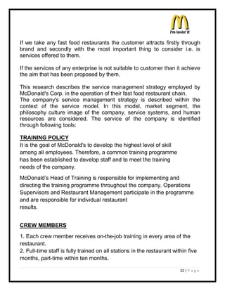 If we take any fast food restaurants the customer attracts firstly through
brand and secondly with the most important thing to consider i.e. is
services offered to them.

If the services of any enterprise is not suitable to customer than it achieve
the aim that has been proposed by them.

This research describes the service management strategy employed by
McDonald's Corp. in the operation of their fast food restaurant chain.
The company's service management strategy is described within the
context of the service model. In this model, market segment, the
philosophy culture image of the company, service systems, and human
resources are considered. The service of the company is identified
through following tools:

TRAINING POLICY
It is the goal of McDonald's to develop the highest level of skill
among all employees. Therefore, a common training programme
has been established to develop staff and to meet the training
needs of the company.
McDonald¶s Head of Training is responsible for implementing and
directing the training programme throughout the company. Operations
Supervisors and Restaurant Management participate in the programme
and are responsible for individual restaurant
results.


CREW MEMBERS
1. Each crew member receives on-the-job training in every area of the
restaurant.
2. Full-time staff is fully trained on all stations in the restaurant within five
months, part-time within ten months.

                                                                         32 | P a g e
 