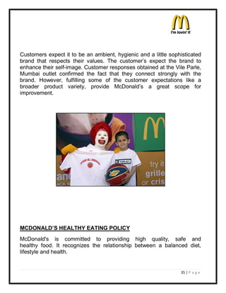 Customers expect it to be an ambient, hygienic and a little sophisticated
brand that respects their values. The customer¶s expect the brand to
enhance their self-image. Customer responses obtained at the Vile Parle,
Mumbai outlet confirmed the fact that they connect strongly with the
brand. However, fulfilling some of the customer expectations like a
broader product variety, provide McDonald¶s a great scope for
improvement.




MCDONALD¶S HEALTHY EATING POLICY
McDonald's is committed to providing high quality, safe and
healthy food. It recognizes the relationship between a balanced diet,
lifestyle and health.


                                                                35 | P a g e
 