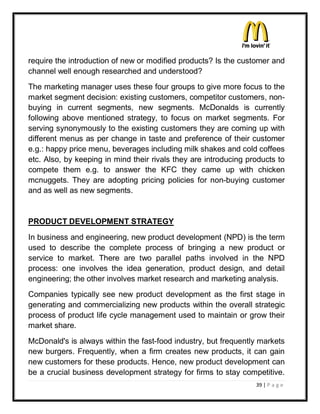require the introduction of new or modified products? Is the customer and
channel well enough researched and understood?
The marketing manager uses these four groups to give more focus to the
market segment decision: existing customers, competitor customers, non-
buying in current segments, new segments. McDonalds is currently
following above mentioned strategy, to focus on market segments. For
serving synonymously to the existing customers they are coming up with
different menus as per change in taste and preference of their customer
e.g.: happy price menu, beverages including milk shakes and cold coffees
etc. Also, by keeping in mind their rivals they are introducing products to
compete them e.g. to answer the KFC they came up with chicken
mcnuggets. They are adopting pricing policies for non-buying customer
and as well as new segments.


PRODUCT DEVELOPMENT STRATEGY
In business and engineering, new product development (NPD) is the term
used to describe the complete process of bringing a new product or
service to market. There are two parallel paths involved in the NPD
process: one involves the idea generation, product design, and detail
engineering; the other involves market research and marketing analysis.
Companies typically see new product development as the first stage in
generating and commercializing new products within the overall strategic
process of product life cycle management used to maintain or grow their
market share.
McDonald's is always within the fast-food industry, but frequently markets
new burgers. Frequently, when a firm creates new products, it can gain
new customers for these products. Hence, new product development can
be a crucial business development strategy for firms to stay competitive.
                                                                  39 | P a g e
 