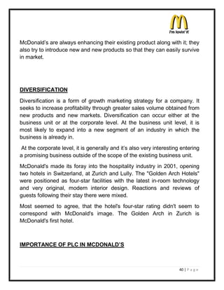 McDonald¶s are always enhancing their existing product along with it; they
also try to introduce new and new products so that they can easily survive
in market.




DIVERSIFICATION
Diversification is a form of growth marketing strategy for a company. It
seeks to increase profitability through greater sales volume obtained from
new products and new markets. Diversification can occur either at the
business unit or at the corporate level. At the business unit level, it is
most likely to expand into a new segment of an industry in which the
business is already in.
At the corporate level, it is generally and it¶s also very interesting entering
a promising business outside of the scope of the existing business unit.
McDonald's made its foray into the hospitality industry in 2001, opening
two hotels in Switzerland, at Zurich and Lully. The "Golden Arch Hotels"
were positioned as four-star facilities with the latest in-room technology
and very original, modern interior design. Reactions and reviews of
guests following their stay there were mixed.
Most seemed to agree, that the hotel's four-star rating didn't seem to
correspond with McDonald's image. The Golden Arch in Zurich is
McDonald's first hotel.



IMPORTANCE OF PLC IN MCDONALD¶S



                                                                      40 | P a g e
 