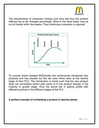 The requirements of customers change over time and thus the product
offering has to be changed accordingly. What is the trend today may be
out of market within few weeks. Thus continuous innovation is required.




To counter these changes McDonalds has continuously introduced new
products and has phased out the old ones which were at the decline
stage of their PLC. The introduction is timed such that the new product
does not cannibalize (which eats same of it) the product already in the
maturity or growth stage. Thus the secret lies in getting profits with
different products in the different stages of the PLC.



A perfect example of revitalizing a product in decline phase




                                                               41 | P a g e
 